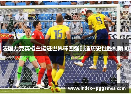 法国力克英格兰挺进世界杯四强创造历史性胜利瞬间