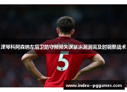 津琴科阿森纳左后卫防守频频失误暴露漏洞需及时调整战术