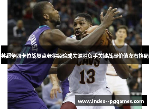 英超争四卡位战复盘老将经验成关键胜负手关键战显价值左右格局