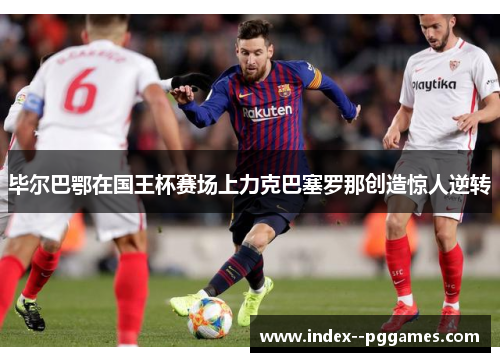 毕尔巴鄂在国王杯赛场上力克巴塞罗那创造惊人逆转